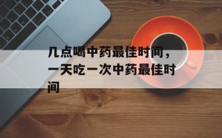 几点喝中药最佳时间，一天吃一次中药最佳时间