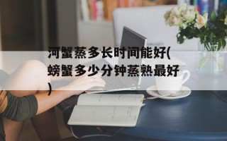 河蟹蒸多长时间能好(螃蟹多少分钟蒸熟最好)