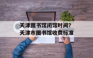 天津图书馆闭馆时间？天津市图书馆收费标准