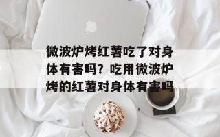 微波炉烤红薯吃了对身体有害吗？吃用微波炉烤的红薯对身体有害吗