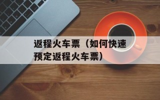 返程火车票（如何快速预定返程火车票）
