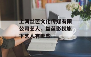 上海丝芭文化传媒有限公司艺人，丝芭影视旗下艺人有哪些