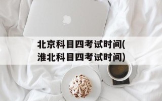 北京科目四考试时间(淮北科目四考试时间)