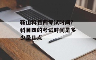 鞍山科目四考试时间？科目四的考试时间是多少是几点