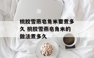 桃胶雪燕皂角米要煮多久 桃胶雪燕皂角米的做法煮多久