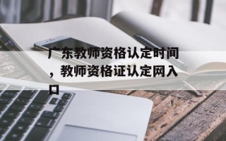 广东教师资格认定时间，教师资格证认定网入口