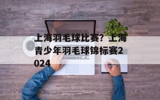 上海羽毛球比赛？上海青少年羽毛球锦标赛2024