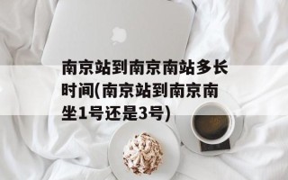 南京站到南京南站多长时间(南京站到南京南坐1号还是3号)