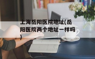 上海岳阳医院地址(岳阳医院两个地址一样吗)