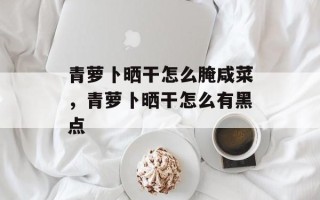 青萝卜晒干怎么腌咸菜，青萝卜晒干怎么有黑点