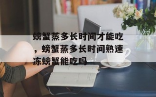 螃蟹蒸多长时间才能吃，螃蟹蒸多长时间熟速冻螃蟹能吃吗