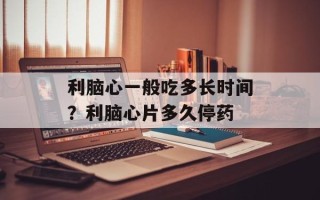 利脑心一般吃多长时间？利脑心片多久停药