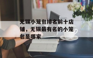 无锡小笼包排名前十店铺，无锡最有名的小笼包是哪家