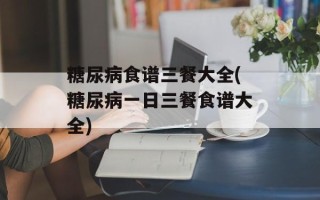 糖尿病食谱三餐大全(糖尿病一日三餐食谱大全)