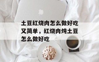 土豆红烧肉怎么做好吃又简单，红烧肉炖土豆怎么做好吃