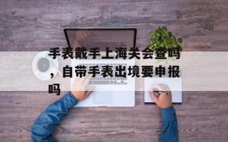 手表戴手上海关会查吗，自带手表出境要申报吗