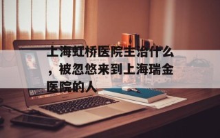 上海虹桥医院主治什么，被忽悠来到上海瑞金医院的人