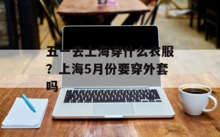 五一去上海穿什么衣服？上海5月份要穿外套吗