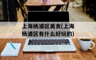上海杨浦区美食(上海杨浦区有什么好玩的)