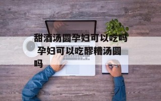 甜酒汤圆孕妇可以吃吗 孕妇可以吃醪糟汤圆吗