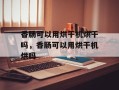 香肠可以用烘干机烘干吗，香肠可以用烘干机烘吗