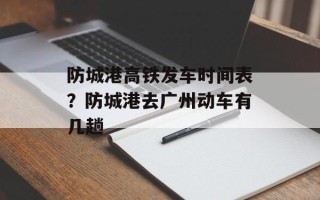 防城港高铁发车时间表？防城港去广州动车有几趟