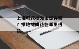 上海鲜花批发市场在哪？摆地摊鲜花在哪里进货