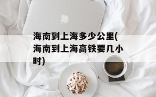海南到上海多少公里(海南到上海高铁要几小时)