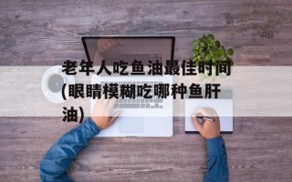 老年人吃鱼油最佳时间(眼睛模糊吃哪种鱼肝油)