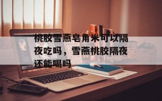 桃胶雪燕皂角米可以隔夜吃吗，雪燕桃胶隔夜还能喝吗