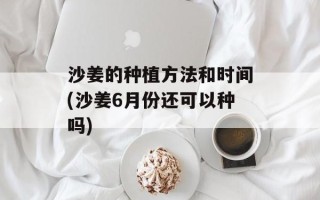 沙姜的种植方法和时间(沙姜6月份还可以种吗)