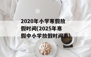 2020年小学寒假放假时间(2025年寒假中小学放假时间表)