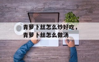 青萝卜丝怎么炒好吃，青萝卜丝怎么做汤