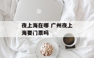 夜上海在哪 广州夜上海要门票吗