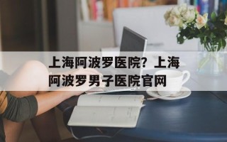 上海阿波罗医院？上海阿波罗男子医院官网