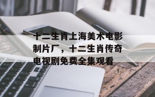 十二生肖上海美术电影制片厂，十二生肖传奇电视剧免费全集观看
