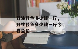 野生桂鱼多少钱一斤，野生桂鱼多少钱一斤今日鱼价