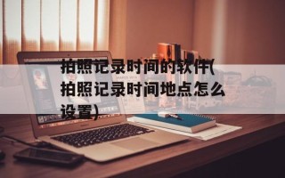 拍照记录时间的软件(拍照记录时间地点怎么设置)
