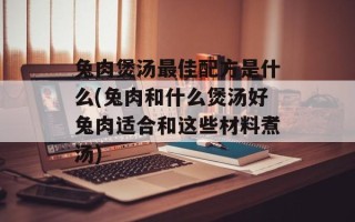 兔肉煲汤最佳配方是什么(兔肉和什么煲汤好兔肉适合和这些材料煮汤)