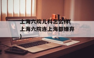 上海六院儿科怎么样(上海六院连上海都嫌弃)