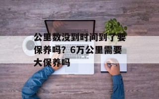 公里数没到时间到了要保养吗？6万公里需要大保养吗