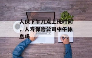 人保下午几点上班时间，人寿保险公司中午休息吗