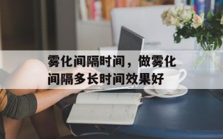 雾化间隔时间，做雾化间隔多长时间效果好