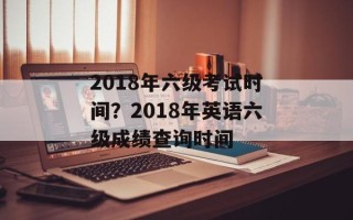 2018年六级考试时间？2018年英语六级成绩查询时间