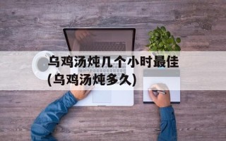 乌鸡汤炖几个小时最佳(乌鸡汤炖多久)