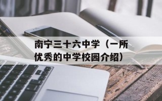 南宁三十六中学（一所优秀的中学校园介绍）