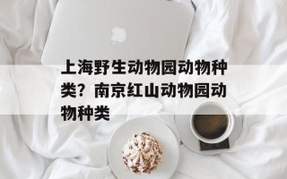 上海野生动物园动物种类？南京红山动物园动物种类