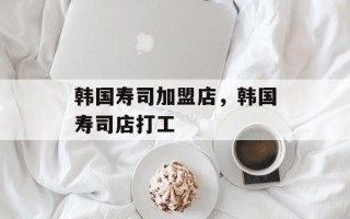 韩国寿司加盟店，韩国寿司店打工