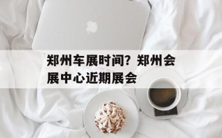 郑州车展时间？郑州会展中心近期展会