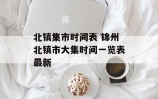 北镇集市时间表 锦州北镇市大集时间一览表最新